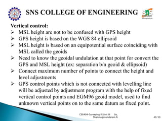 49/50
CE6404-Surveying II/Unit III by,
Shanmugasundaram.N
Vertical control:
 MSL height are not to be confused with GPS height
 GPS height is based on the WGS 84 ellipsoid
 MSL height is based on an equipotential surface coinciding with
MSL called the geoids
 Need to know the geoidal undulation at that point for convert the
GPS and MSL height (ex: separation b/n geoid & ellipsoid)
 Connect maximum number of points to connect the height and
level adjustments
 GPS control points which is not connected with levelling line
will be adjusted by adjustment program with the help of fixed
vertical control points and EGM96 geoid model, used to find
unknown vertical points on to the same datum as fixed point.
 