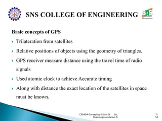 Basic concepts of GPS
 Trilateration from satellites
 Relative positions of objects using the geometry of triangles.
 GPS receiver measure distance using the travel time of radio
signals
 Used atomic clock to achieve Accurate timing
 Along with distance the exact location of the satellites in space
must be known.
CE6404-Surveying II/Unit III by,
Shanmugasundaram.N
5/
50
 