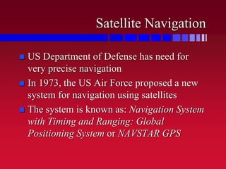 Satellite Navigation
 US Department of Defense has need for
very precise navigation
 In 1973, the US Air Force proposed a new
system for navigation using satellites
 The system is known as: Navigation System
with Timing and Ranging: Global
Positioning System or NAVSTAR GPS
 