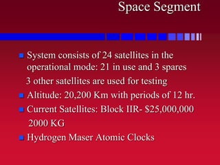 Space Segment
 System consists of 24 satellites in the
operational mode: 21 in use and 3 spares
3 other satellites are used for testing
 Altitude: 20,200 Km with periods of 12 hr.
 Current Satellites: Block IIR- $25,000,000
2000 KG
 Hydrogen Maser Atomic Clocks
 