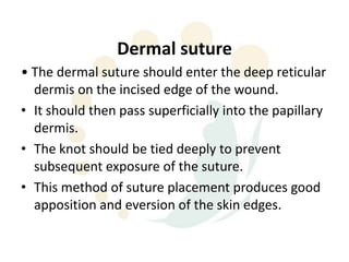 Dermal suture
• The dermal suture should enter the deep reticular
  dermis on the incised edge of the wound.
• It should then pass superficially into the papillary
  dermis.
• The knot should be tied deeply to prevent
  subsequent exposure of the suture.
• This method of suture placement produces good
  apposition and eversion of the skin edges.
 