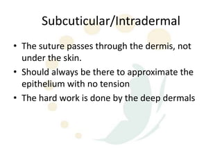 Subcuticular/Intradermal
• The suture passes through the dermis, not
  under the skin.
• Should always be there to approximate the
  epithelium with no tension
• The hard work is done by the deep dermals
 