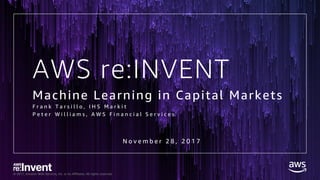 © 2017, Amazon Web Services, Inc. or its Affiliates. All rights reserved.
AWS re:INVENT
Machine Learning in Capital Markets
F r a n k T a r s i l l o , I H S M a r k i t
P e t e r W i l l i a m s , A W S F i n a n c i a l S e r v i c e s
N o v e m b e r 2 8 , 2 0 1 7
 