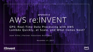 © 2017, Amazon Web Services, Inc. or its Affiliates. All rights reserved.
AWS re:INVENT
GPS: Real - Time Data Processin g with A WS
Lambda Quickly, at Scale, and What Comes Next?
J u a n V i l l a | P a r t n e r S o l u t i o n s A r c h i t e c t
G P S T E C 3 1 3
N o v e m b e r 2 7 , 2 0 1 7
 