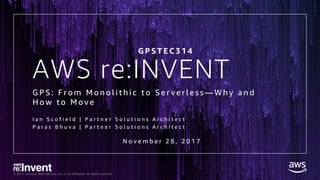 © 2017, Amazon Web Services, Inc. or its Affiliates. All rights reserved.
AWS re:INVENT
G P S : F r o m M o n o l i t h i c t o S e r v e r l e s s — W h y a n d
H o w t o M o v e
I a n S c o f i e l d | P a r t n e r S o l u t i o n s A r c h i t e c t
P a r a s B h u v a | P a r t n e r S o l u t i o n s A r c h i t e c t
G P S T E C 3 1 4
N o v e m b e r 2 8 , 2 0 1 7
 