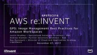 © 2017, Amazon Web Services, Inc. or its Affiliates. All rights reserved.
AWS re:INVENT
G PS: Image Management Best Practi ces for
Amazon WorkSpaces
J u s t i n B r a d l e y – S p e c i a l i z e d S o l u t i o n s A r c h i t e c t - E U C
A n d r e w K l o m a n - P a r t n e r S o l u t i o n s A r c h i t e c t - E U C
R a y D u s s e a u l t – D i r e c t o r o f C l o u d a n d A p p l i c a t i o n S t r a t e g y -
L i q u i d w a r e
N o v e m b e r 2 7 , 2 0 1 7
G P S T E C 3 1 6
 