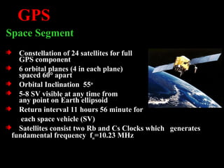 GPS
Space Segment
Constellation of 24 satellites for full
GPS component
6 orbital planes (4 in each plane)
spaced 60° apart
Orbital Inclination 55o
5-8 SV visible at any time from
any point on Earth ellipsoid
Return interval 11 hours 56 minute for
each space vehicle (SV)
Satellites consist two Rb and Cs Clocks which generates
fundamental frequency fo=10.23 MHz
 