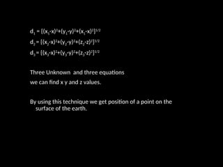 d1 = {(x1-x)2
+(y1-y)2
+(x1-x)2
}1/2
d2 = {(x2-x)2
+(y2-y)2
+(z2-z)2
}1/2
d3 = {(x3-x)2
+(y3-y)2
+(z3-z)2
}1/2
Three Unknown and three equations
we can find x y and z values.
By using this technique we get position of a point on the
surface of the earth.
 