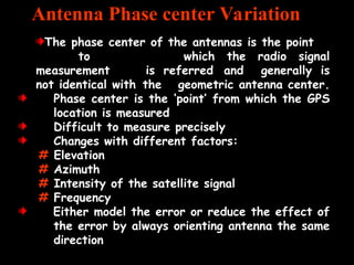 The phase center of the antennas is the point
to which the radio signal
measurement is referred and generally is
not identical with the geometric antenna center.
Phase center is the ‘point’ from which the GPS
location is measured
Difficult to measure precisely
Changes with different factors:
# Elevation
# Azimuth
# Intensity of the satellite signal
# Frequency
Either model the error or reduce the effect of
the error by always orienting antenna the same
direction
Antenna Phase center Variation
 
