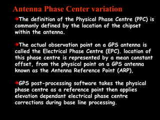 The definition of the Physical Phase Centre (PPC) is
commonly defined by the location of the chipset
within the antenna.
The actual observation point on a GPS antenna is
called the Electrical Phase Centre (EPC). location of
this phase centre is represented by a mean constant
offset, from the physical point on a GPS antenna
known as the Antenna Reference Point (ARP),
GPS post-processing software takes the physical
phase centre as a reference point then applies
elevation dependant electrical phase centre
corrections during base line processing.
Antenna Phase Center variation
 