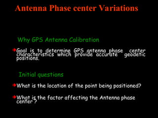 Antenna Phase center Variations
Why GPS Antenna Calibration
Goal is to determine GPS antenna phase center
characteristics which provide accurate geodetic
positions.
Initial questions
What is the location of the point being positioned?
What is the factor affecting the Antenna phase
center ?
 