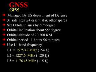 GNSS
GPS
Managed By US department of Defense
31 satellites ,24 essential & other spares
Six Orbital planes by 600
degree
Orbital Inclination about 550
degree
Orbital altitude of 20 200 KM
Orbital period 11 hours 56 minutes
Use L –band frequency
L1 = 1575.42 MHz (154 f0)
L2 = 1227.6 MHz ( 120 f0 )
L5 = 1176.45 MHz (115 f0)
 