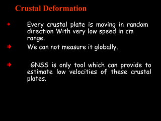 Crustal Deformation
Every crustal plate is moving in random
direction With very low speed in cm
range.
We can not measure it globally.
GNSS is only tool which can provide to
estimate low velocities of these crustal
plates.
 
