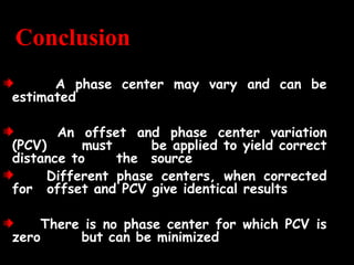 Conclusion
A phase center may vary and can be
estimated
An offset and phase center variation
(PCV) must be applied to yield correct
distance to the source
Different phase centers, when corrected
for offset and PCV give identical results
There is no phase center for which PCV is
zero but can be minimized
 