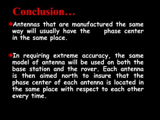 Conclusion…
Antennas that are manufactured the same
Antennas that are manufactured the same
way will usually have the phase center
way will usually have the phase center
in the same place.
in the same place.
In requiring extreme accuracy, the same
In requiring extreme accuracy, the same
model of antenna will be used on both the
model of antenna will be used on both the
base station and the rover. Each antenna
base station and the rover. Each antenna
is then aimed north to insure that the
is then aimed north to insure that the
phase center of each antenna is located in
phase center of each antenna is located in
the same place with respect to each other
the same place with respect to each other
every time.
every time.
 