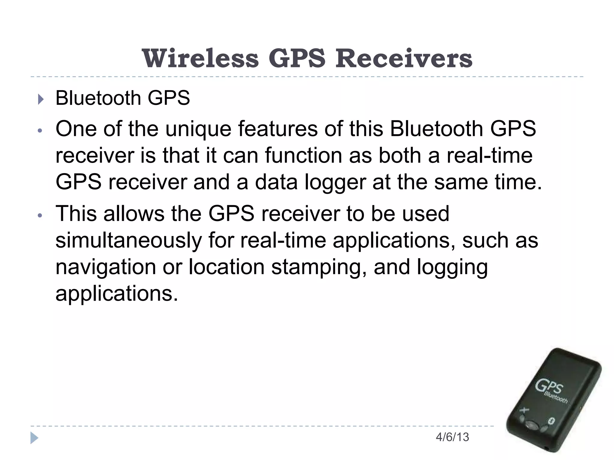 Wireless GPS Receivers
4/6/13
 Bluetooth GPS
• One of the unique features of this Bluetooth GPS
receiver is that it can function as both a real-time
GPS receiver and a data logger at the same time.
• This allows the GPS receiver to be used
simultaneously for real-time applications, such as
navigation or location stamping, and logging
applications.
 