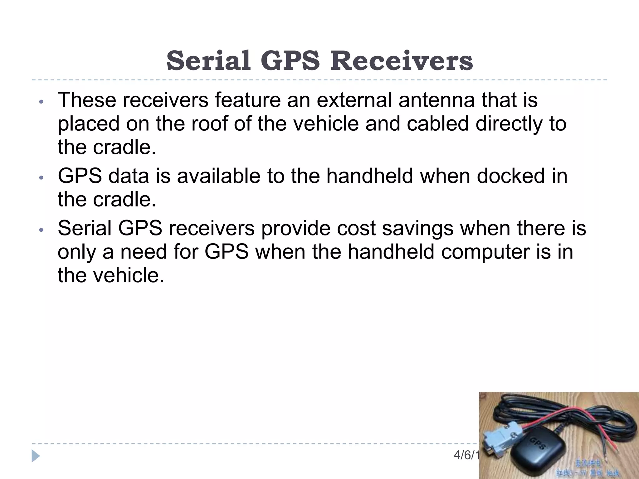 Serial GPS Receivers
4/6/13
• These receivers feature an external antenna that is
placed on the roof of the vehicle and cabled directly to
the cradle.
• GPS data is available to the handheld when docked in
the cradle.
• Serial GPS receivers provide cost savings when there is
only a need for GPS when the handheld computer is in
the vehicle.
 