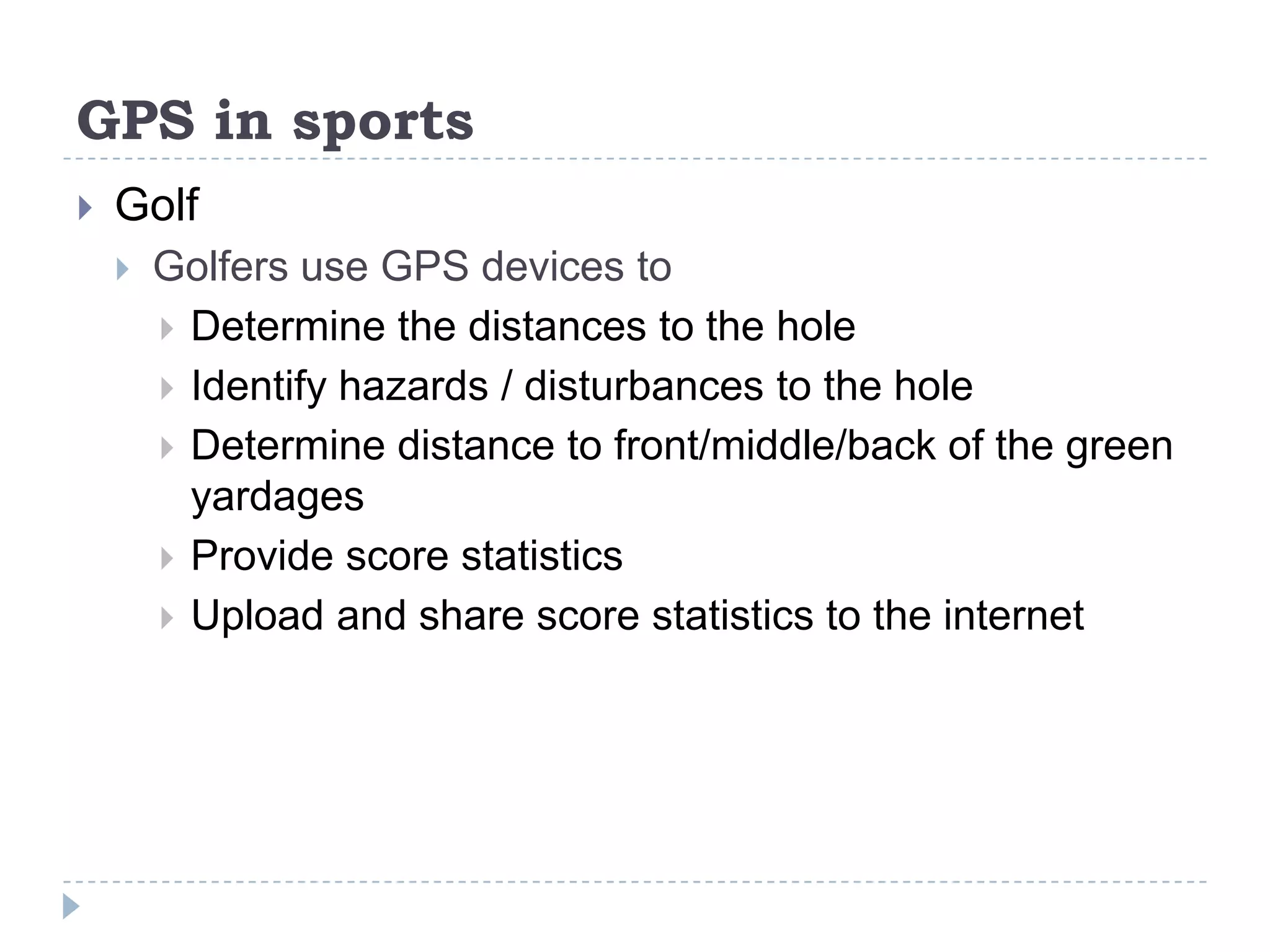 GPS in sports
 Golf
 Golfers use GPS devices to
 Determine the distances to the hole
 Identify hazards / disturbances to the hole
 Determine distance to front/middle/back of the green
yardages
 Provide score statistics
 Upload and share score statistics to the internet
 