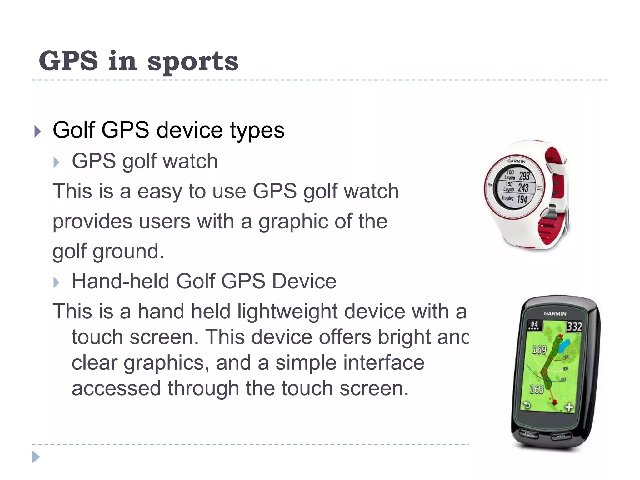 GPS in sports
 Golf GPS device types
 GPS golf watch
This is a easy to use GPS golf watch
provides users with a graphic of the
golf ground.
 Hand-held Golf GPS Device
This is a hand held lightweight device with a
touch screen. This device offers bright and
clear graphics, and a simple interface
accessed through the touch screen.
 