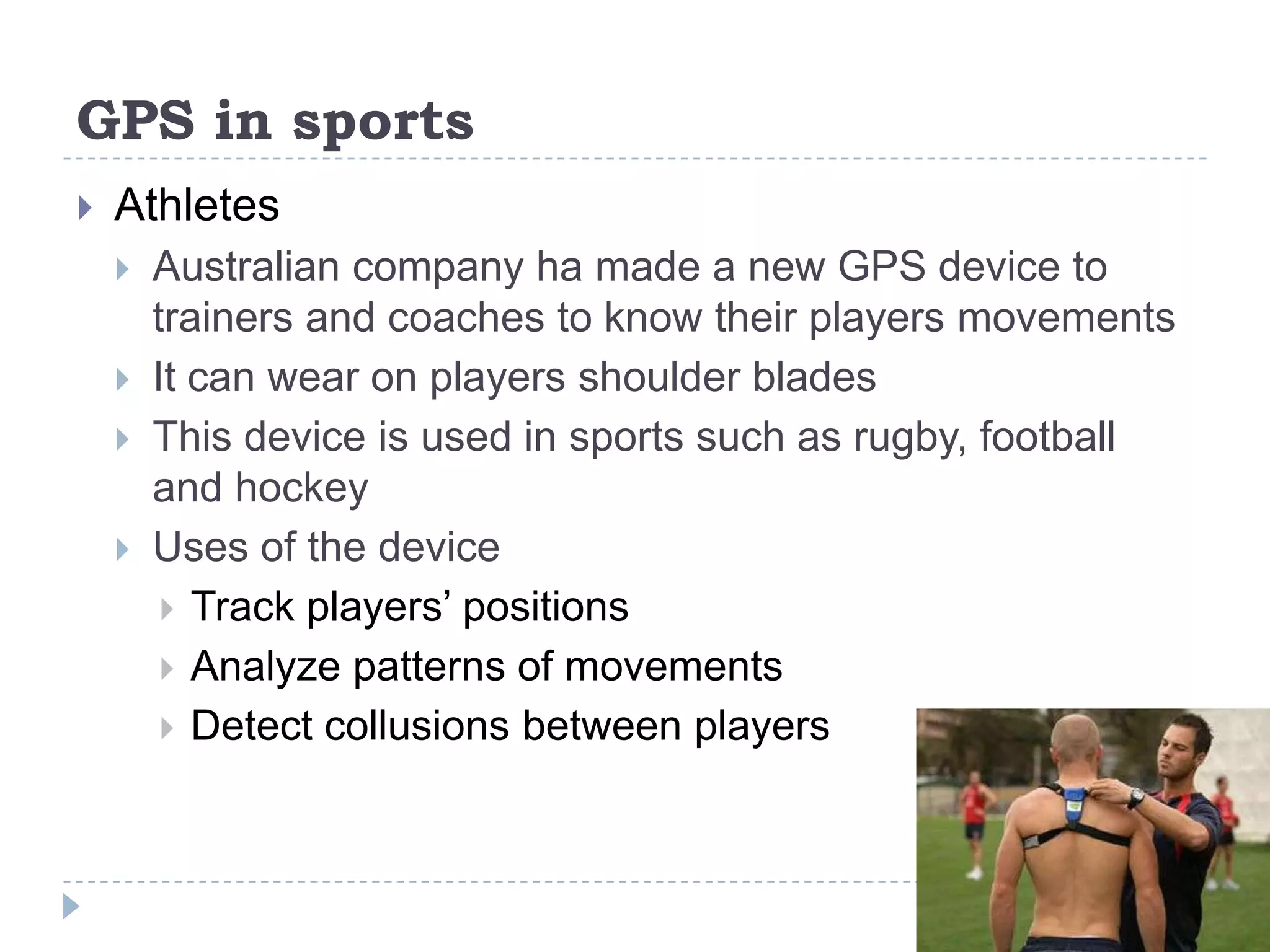 GPS in sports
 Athletes
 Australian company ha made a new GPS device to
trainers and coaches to know their players movements
 It can wear on players shoulder blades
 This device is used in sports such as rugby, football
and hockey
 Uses of the device
 Track players’ positions
 Analyze patterns of movements
 Detect collusions between players
 