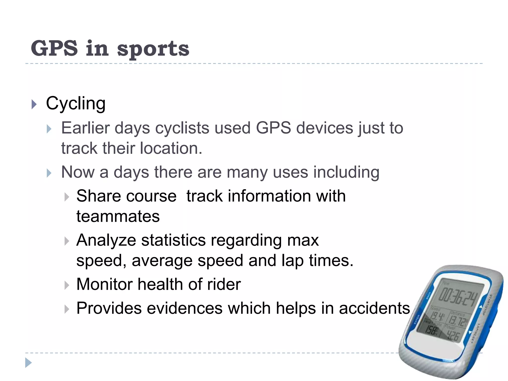 GPS in sports
 Cycling
 Earlier days cyclists used GPS devices just to
track their location.
 Now a days there are many uses including
 Share course track information with
teammates
 Analyze statistics regarding max
speed, average speed and lap times.
 Monitor health of rider
 Provides evidences which helps in accidents
 