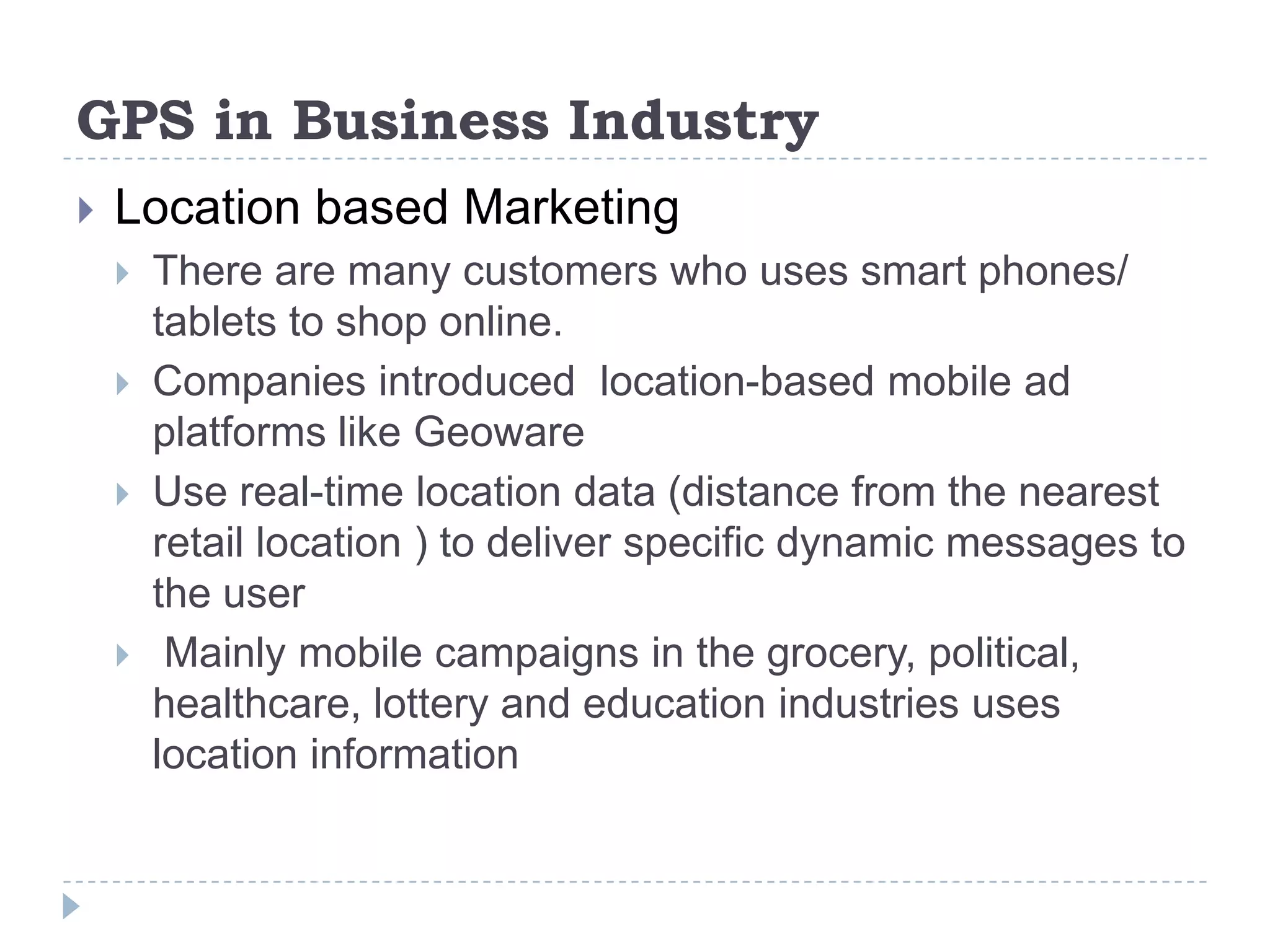GPS in Business Industry
 Location based Marketing
 There are many customers who uses smart phones/
tablets to shop online.
 Companies introduced location-based mobile ad
platforms like Geoware
 Use real-time location data (distance from the nearest
retail location ) to deliver specific dynamic messages to
the user
 Mainly mobile campaigns in the grocery, political,
healthcare, lottery and education industries uses
location information
 