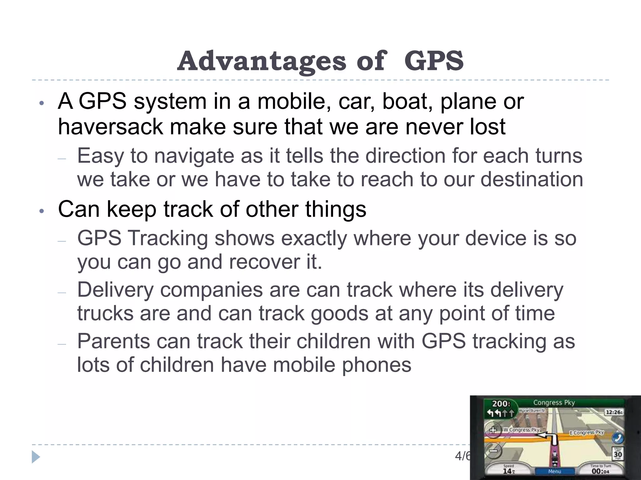 Advantages of GPS
4/6/13
• A GPS system in a mobile, car, boat, plane or
haversack make sure that we are never lost
– Easy to navigate as it tells the direction for each turns
we take or we have to take to reach to our destination
• Can keep track of other things
– GPS Tracking shows exactly where your device is so
you can go and recover it.
– Delivery companies are can track where its delivery
trucks are and can track goods at any point of time
– Parents can track their children with GPS tracking as
lots of children have mobile phones
 
