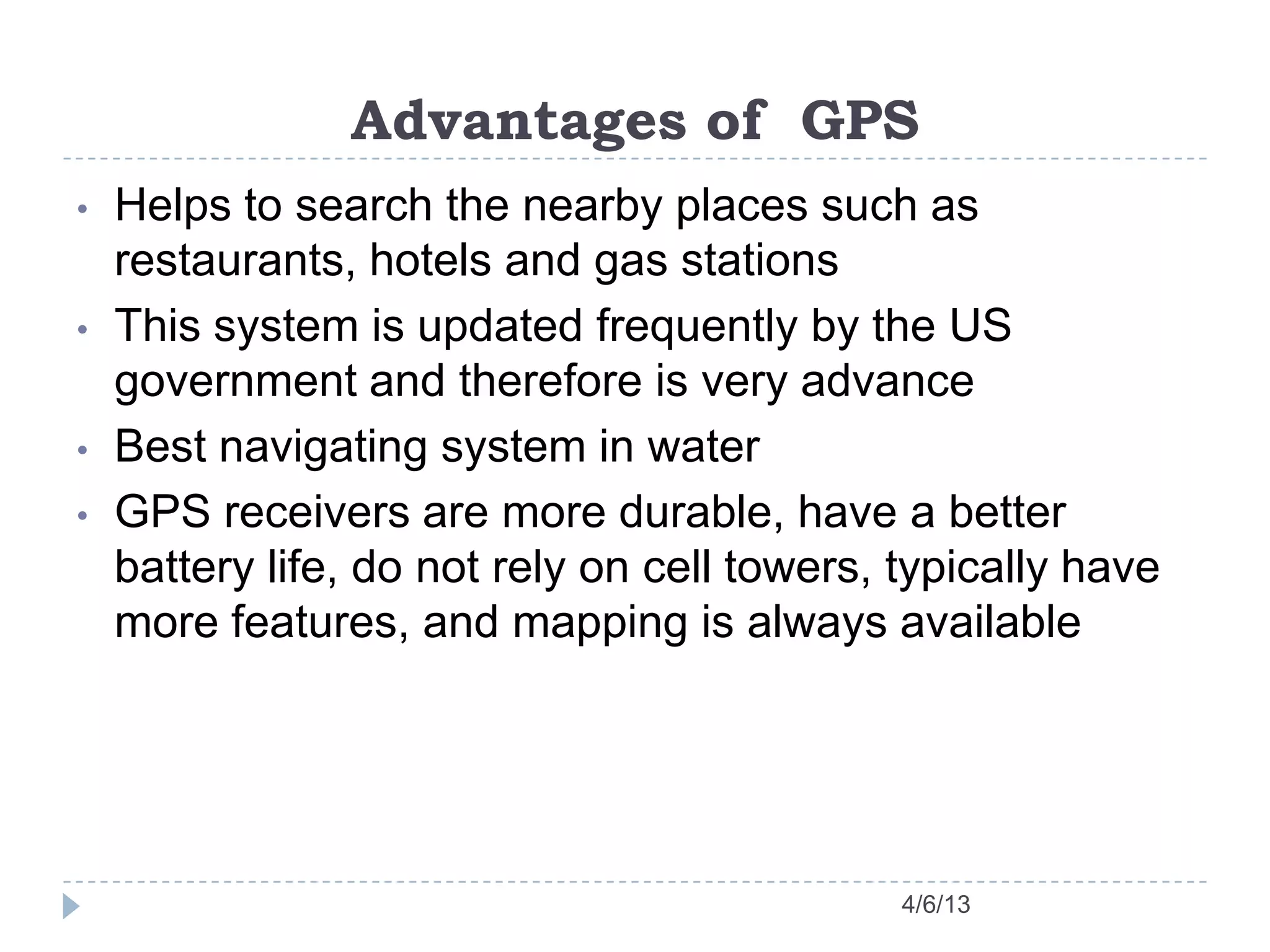 Advantages of GPS
4/6/13
• Helps to search the nearby places such as
restaurants, hotels and gas stations
• This system is updated frequently by the US
government and therefore is very advance
• Best navigating system in water
• GPS receivers are more durable, have a better
battery life, do not rely on cell towers, typically have
more features, and mapping is always available
 