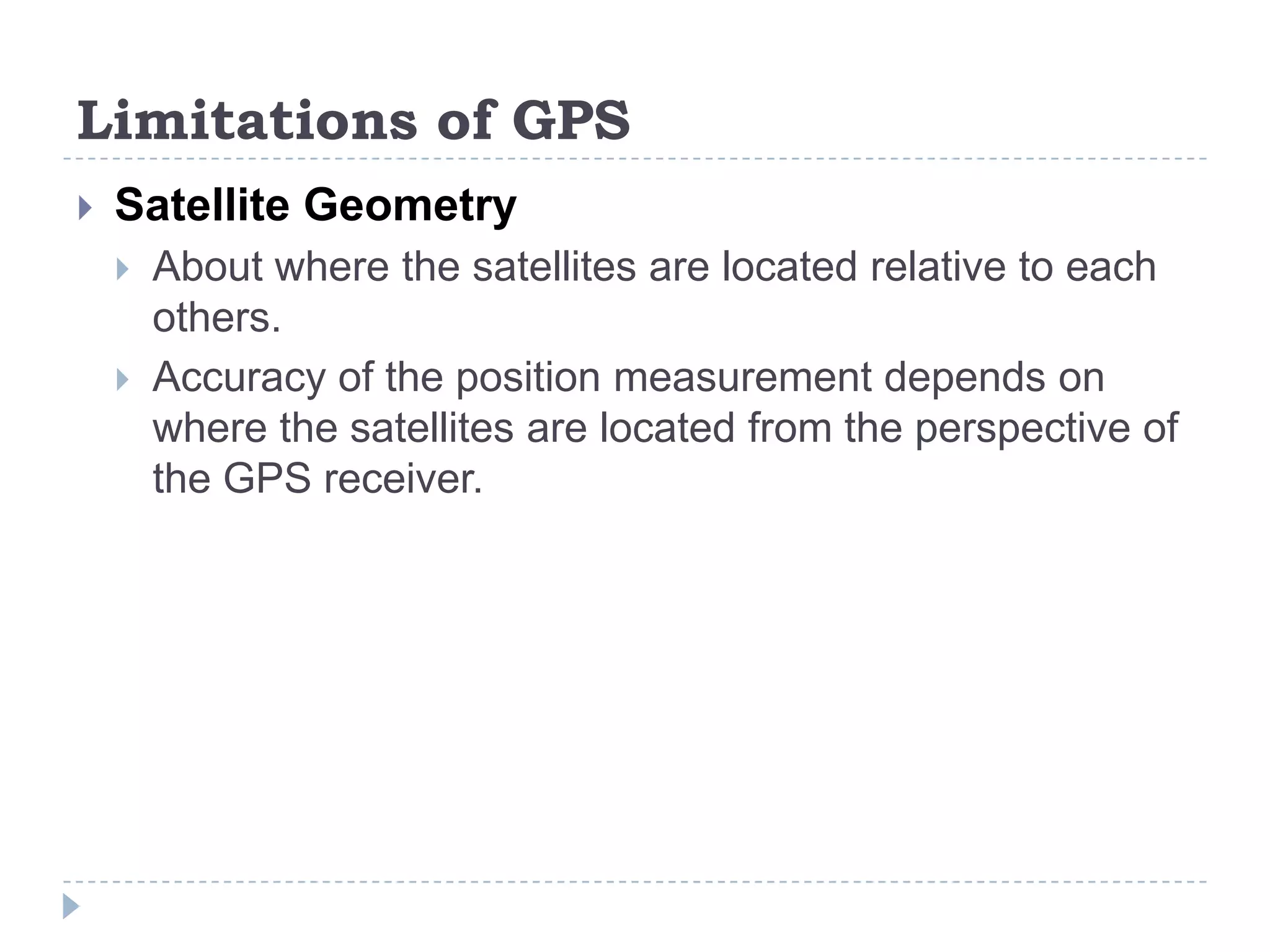 Limitations of GPS
 Satellite Geometry
 About where the satellites are located relative to each
others.
 Accuracy of the position measurement depends on
where the satellites are located from the perspective of
the GPS receiver.
 