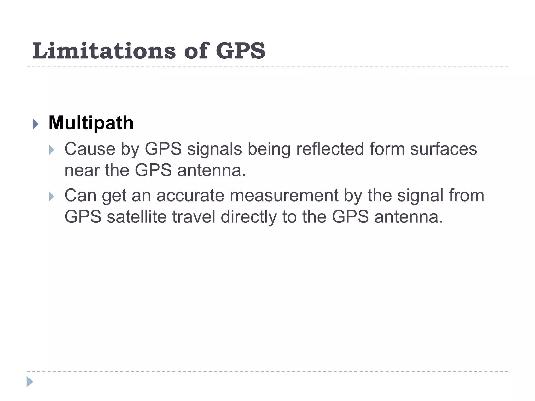 Limitations of GPS
 Multipath
 Cause by GPS signals being reflected form surfaces
near the GPS antenna.
 Can get an accurate measurement by the signal from
GPS satellite travel directly to the GPS antenna.
 
