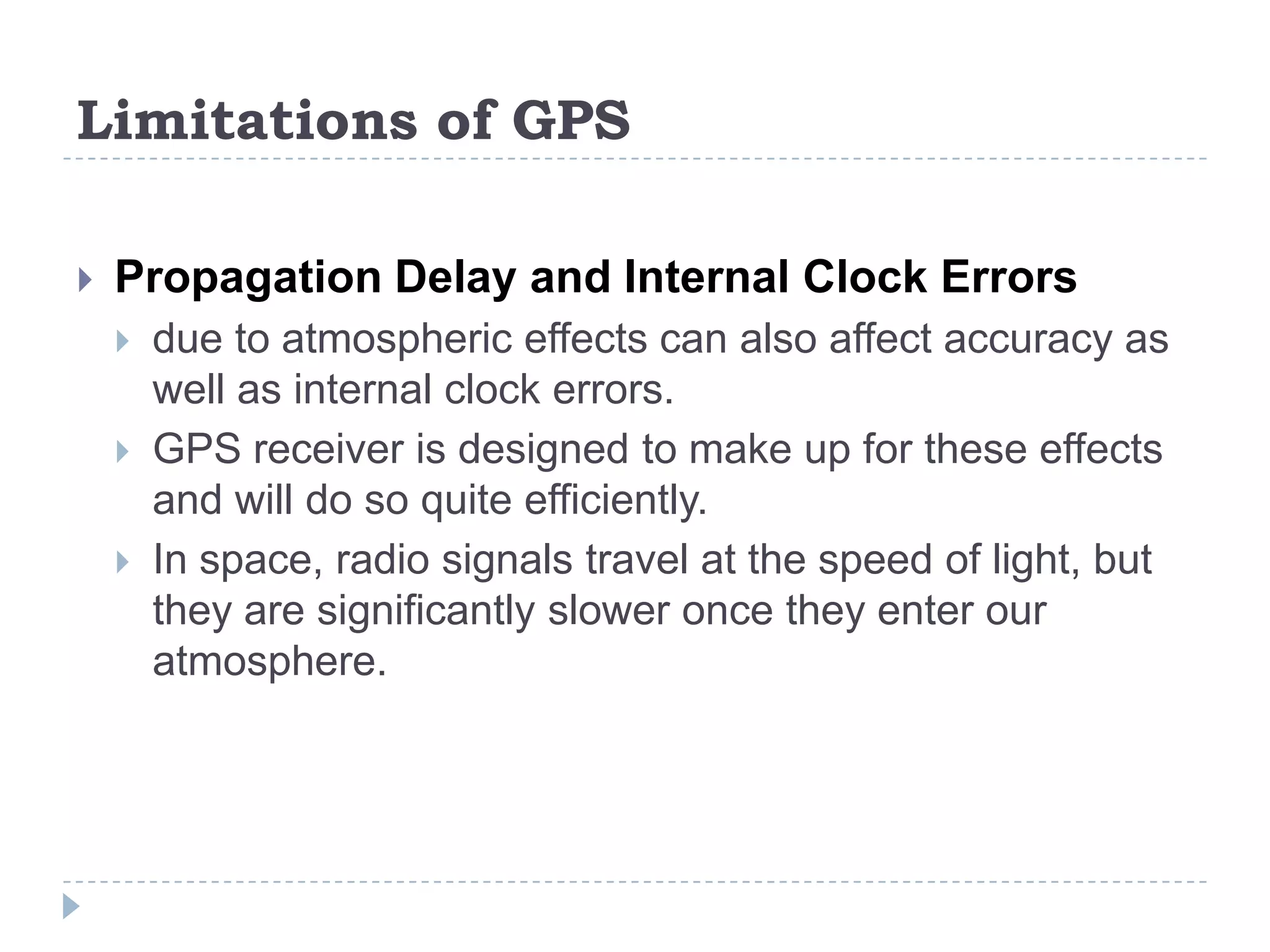 Limitations of GPS
 Propagation Delay and Internal Clock Errors
 due to atmospheric effects can also affect accuracy as
well as internal clock errors.
 GPS receiver is designed to make up for these effects
and will do so quite efficiently.
 In space, radio signals travel at the speed of light, but
they are significantly slower once they enter our
atmosphere.
 