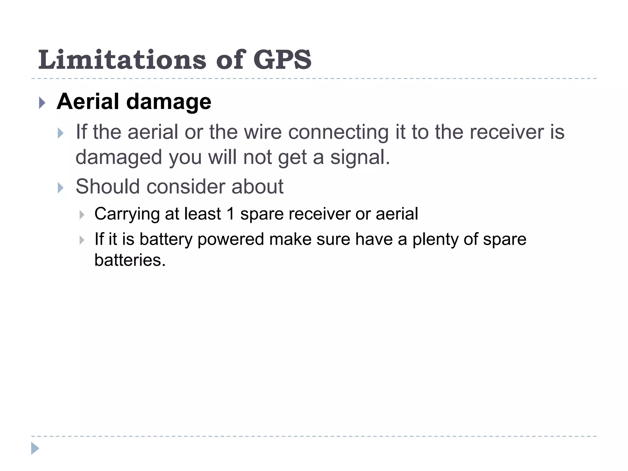 Limitations of GPS
 Aerial damage
 If the aerial or the wire connecting it to the receiver is
damaged you will not get a signal.
 Should consider about
 Carrying at least 1 spare receiver or aerial
 If it is battery powered make sure have a plenty of spare
batteries.
 