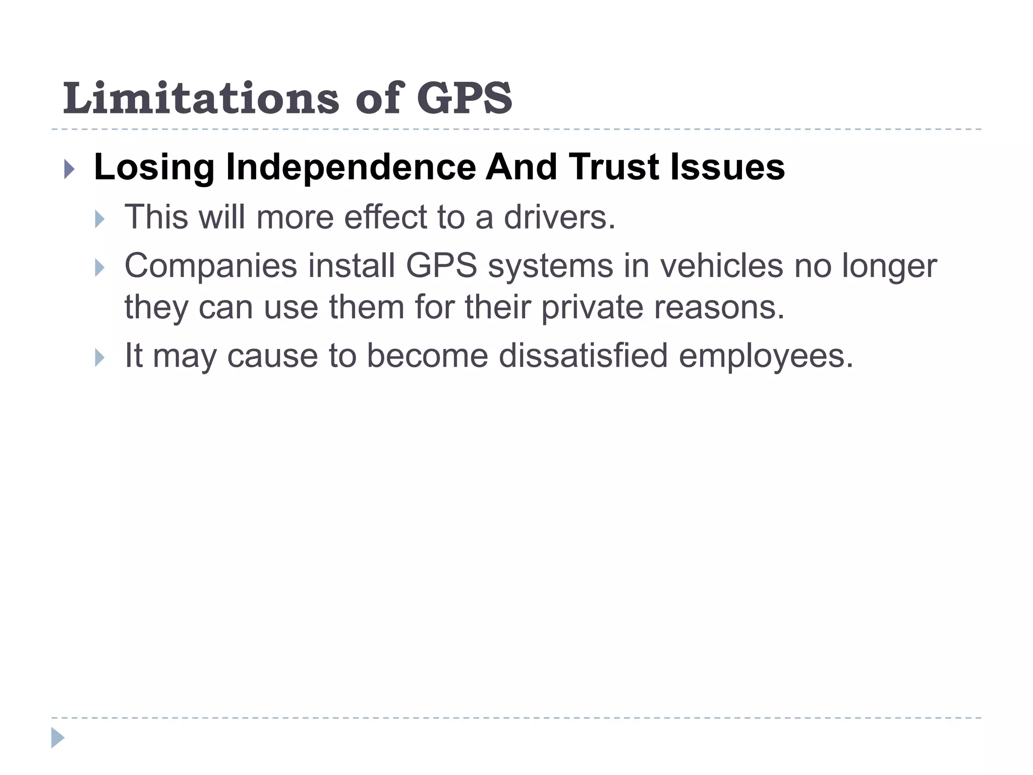 Limitations of GPS
 Losing Independence And Trust Issues
 This will more effect to a drivers.
 Companies install GPS systems in vehicles no longer
they can use them for their private reasons.
 It may cause to become dissatisfied employees.
 