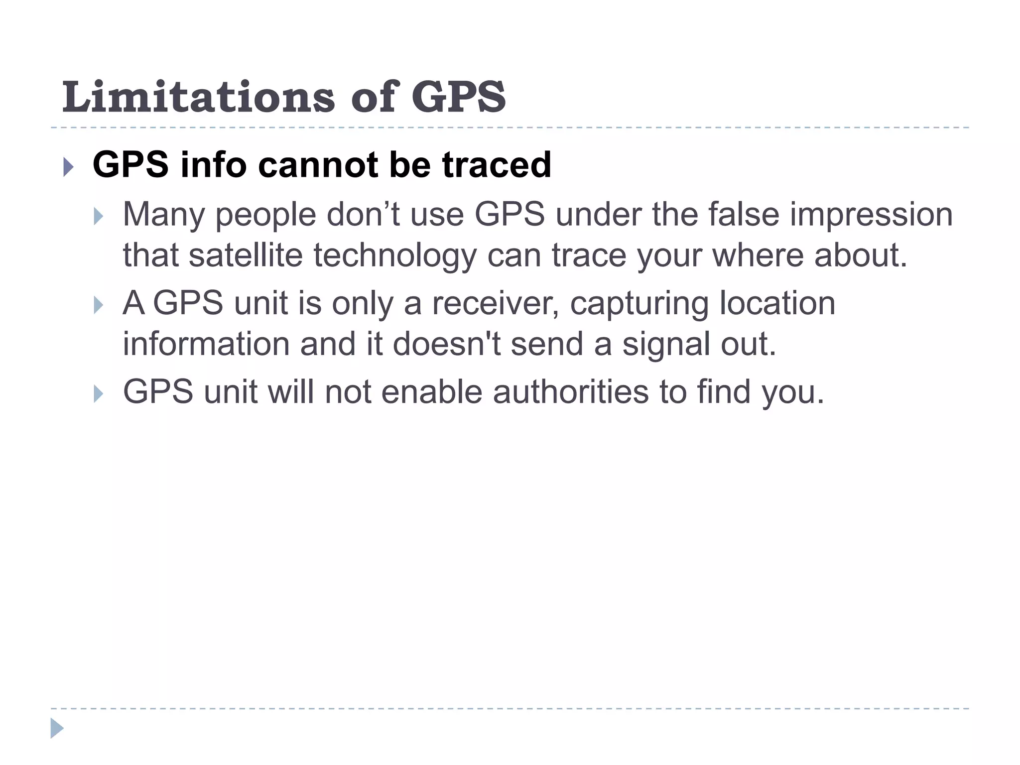 Limitations of GPS
 GPS info cannot be traced
 Many people don’t use GPS under the false impression
that satellite technology can trace your where about.
 A GPS unit is only a receiver, capturing location
information and it doesn't send a signal out.
 GPS unit will not enable authorities to find you.
 