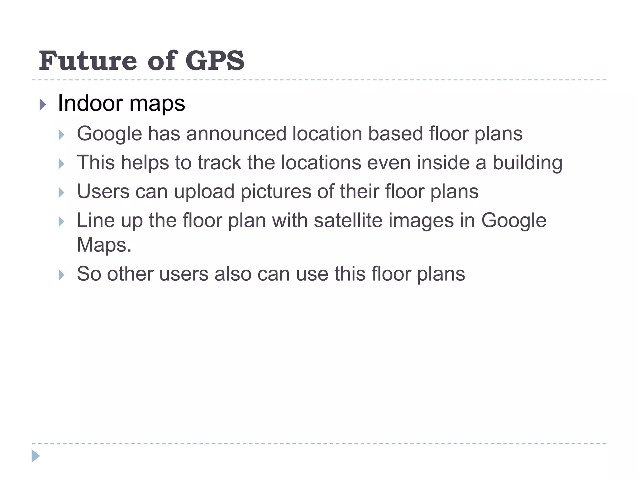 Future of GPS
 Indoor maps
 Google has announced location based floor plans
 This helps to track the locations even inside a building
 Users can upload pictures of their floor plans
 Line up the floor plan with satellite images in Google
Maps.
 So other users also can use this floor plans
 