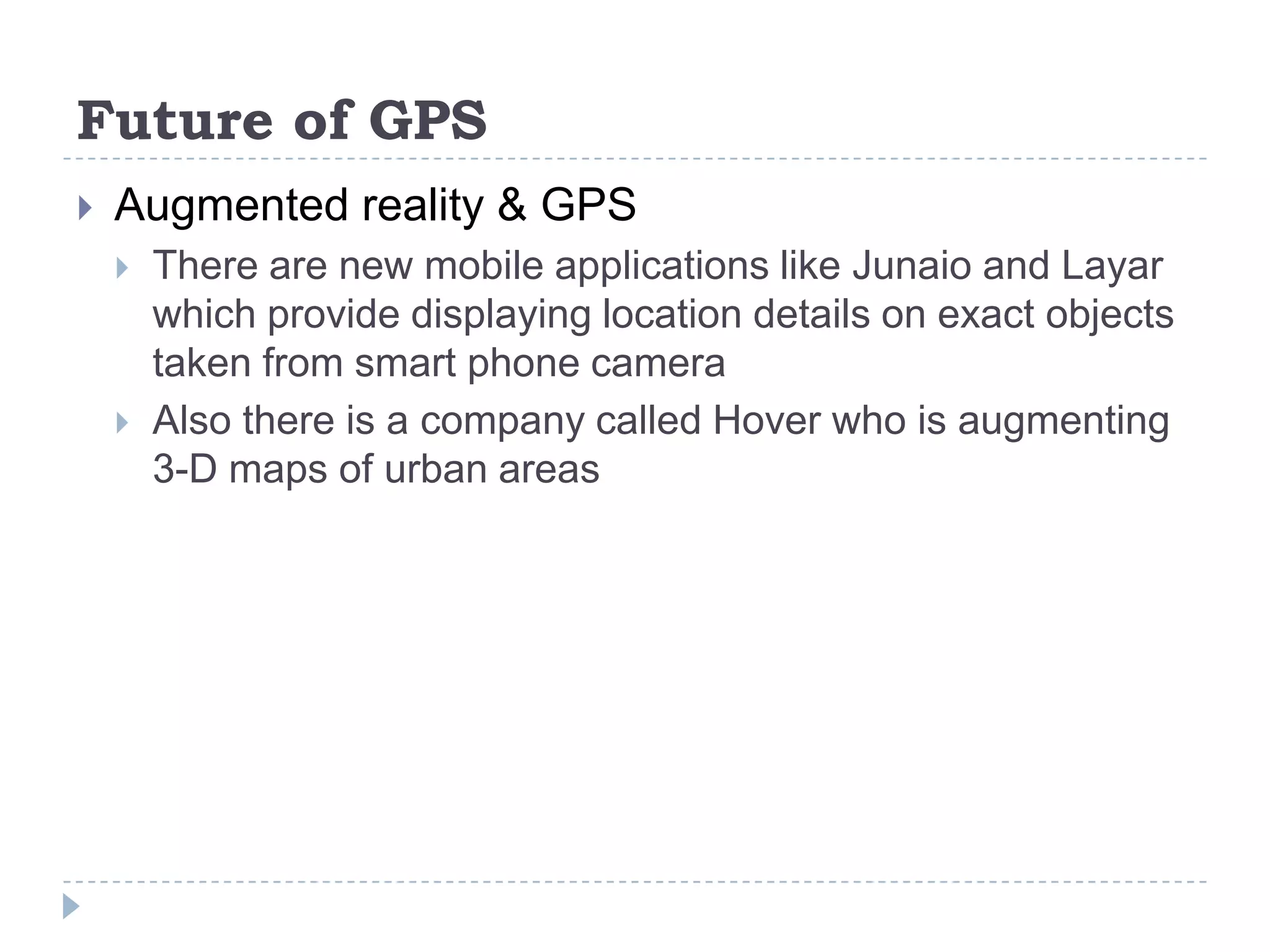 Future of GPS
 Augmented reality & GPS
 There are new mobile applications like Junaio and Layar
which provide displaying location details on exact objects
taken from smart phone camera
 Also there is a company called Hover who is augmenting
3-D maps of urban areas
 