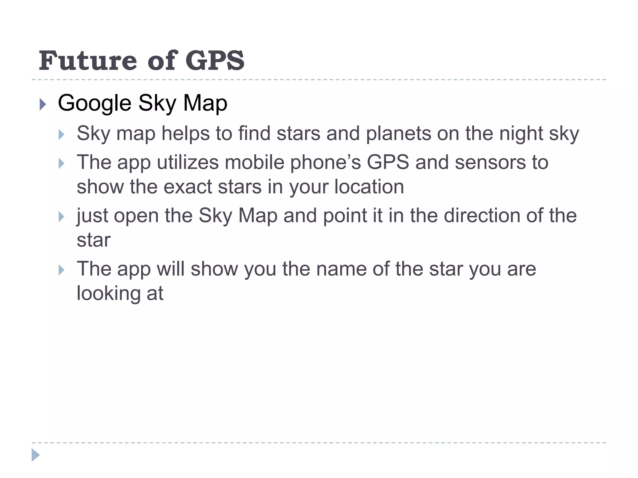 Future of GPS
 Google Sky Map
 Sky map helps to find stars and planets on the night sky
 The app utilizes mobile phone’s GPS and sensors to
show the exact stars in your location
 just open the Sky Map and point it in the direction of the
star
 The app will show you the name of the star you are
looking at
 