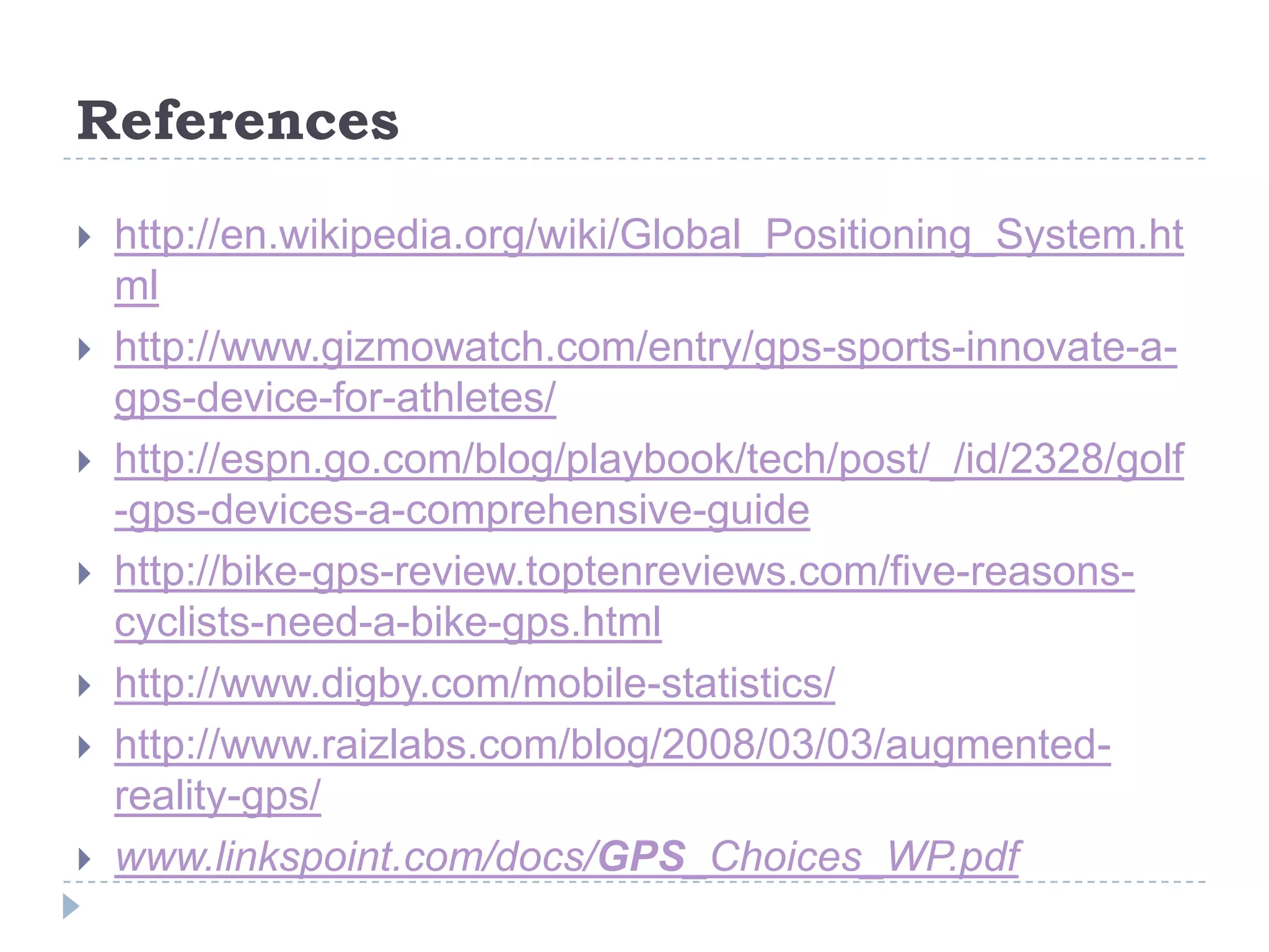 References
 http://en.wikipedia.org/wiki/Global_Positioning_System.ht
ml
 http://www.gizmowatch.com/entry/gps-sports-innovate-a-
gps-device-for-athletes/
 http://espn.go.com/blog/playbook/tech/post/_/id/2328/golf
-gps-devices-a-comprehensive-guide
 http://bike-gps-review.toptenreviews.com/five-reasons-
cyclists-need-a-bike-gps.html
 http://www.digby.com/mobile-statistics/
 http://www.raizlabs.com/blog/2008/03/03/augmented-
reality-gps/
 www.linkspoint.com/docs/GPS_Choices_WP.pdf
 