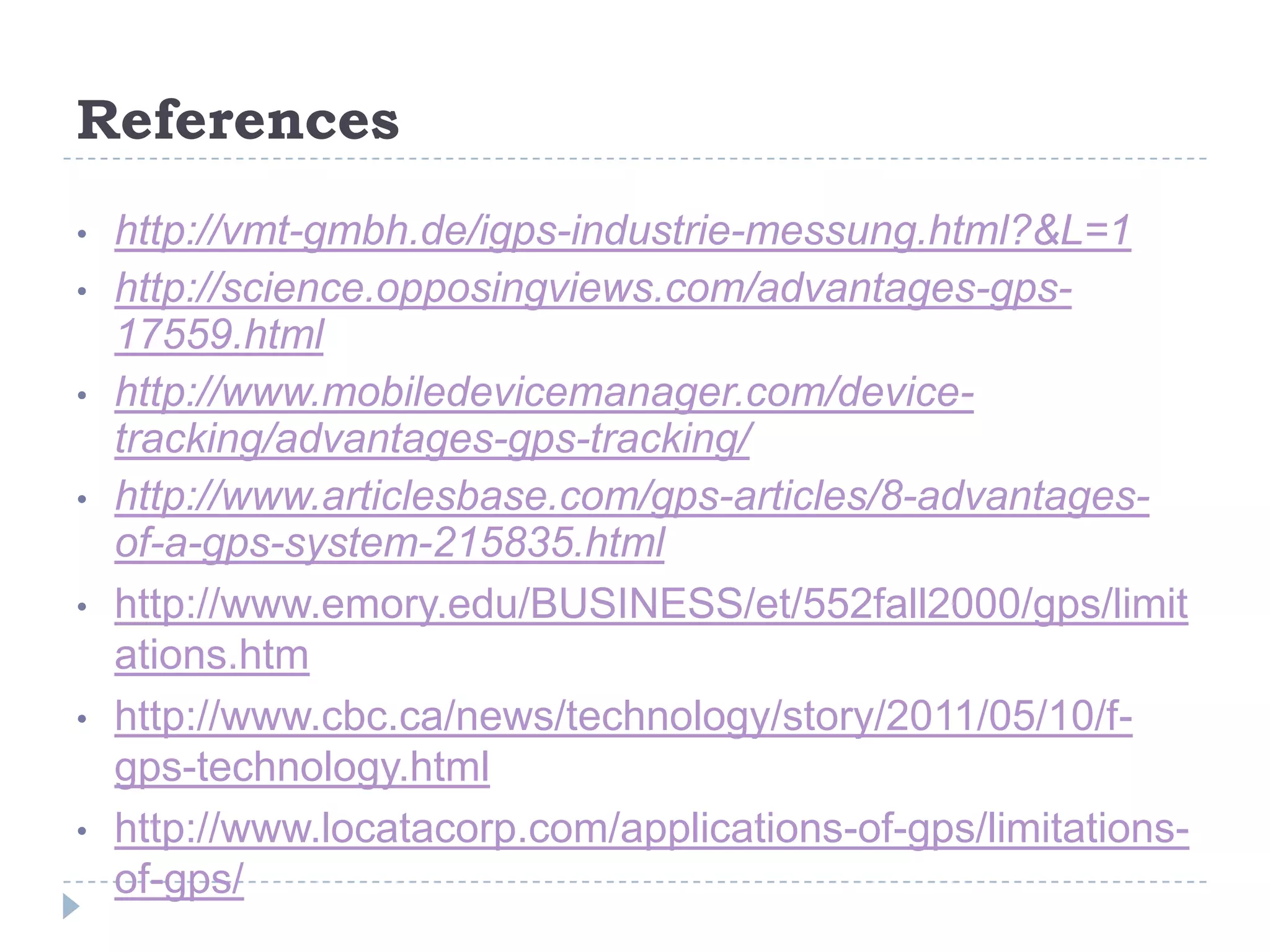 References
• http://vmt-gmbh.de/igps-industrie-messung.html?&L=1
• http://science.opposingviews.com/advantages-gps-
17559.html
• http://www.mobiledevicemanager.com/device-
tracking/advantages-gps-tracking/
• http://www.articlesbase.com/gps-articles/8-advantages-
of-a-gps-system-215835.html
• http://www.emory.edu/BUSINESS/et/552fall2000/gps/limit
ations.htm
• http://www.cbc.ca/news/technology/story/2011/05/10/f-
gps-technology.html
• http://www.locatacorp.com/applications-of-gps/limitations-
of-gps/
 
