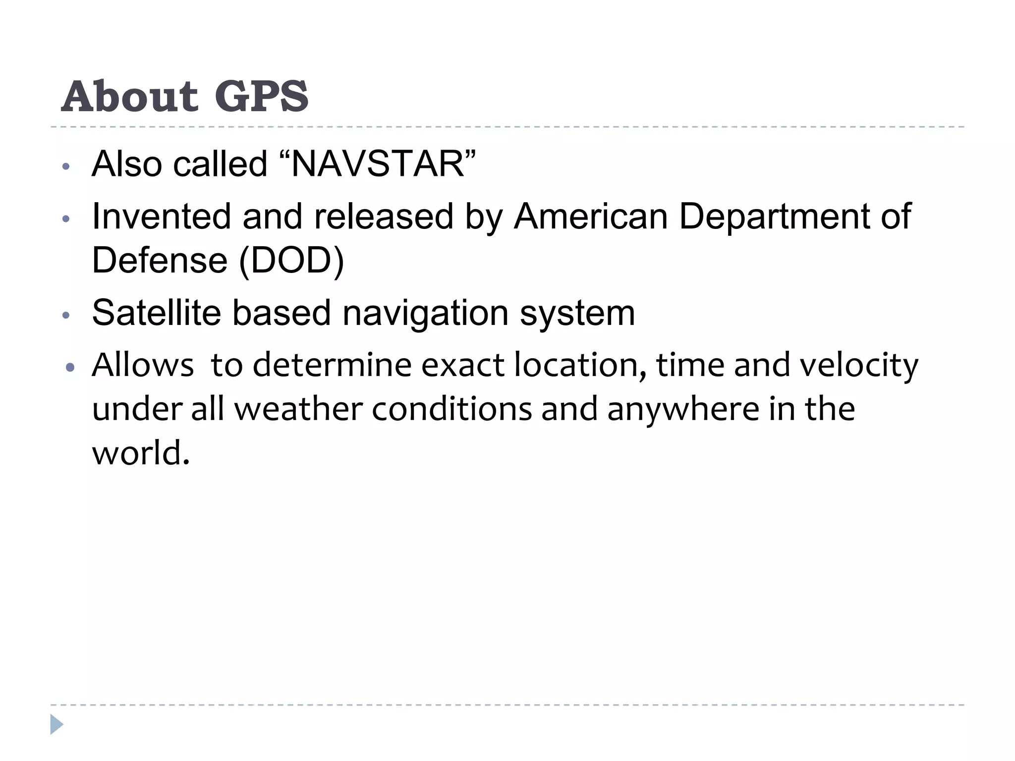 About GPS
• Also called “NAVSTAR”
• Invented and released by American Department of
Defense (DOD)
• Satellite based navigation system
• Allows to determine exact location, time and velocity
under all weather conditions and anywhere in the
world.
 