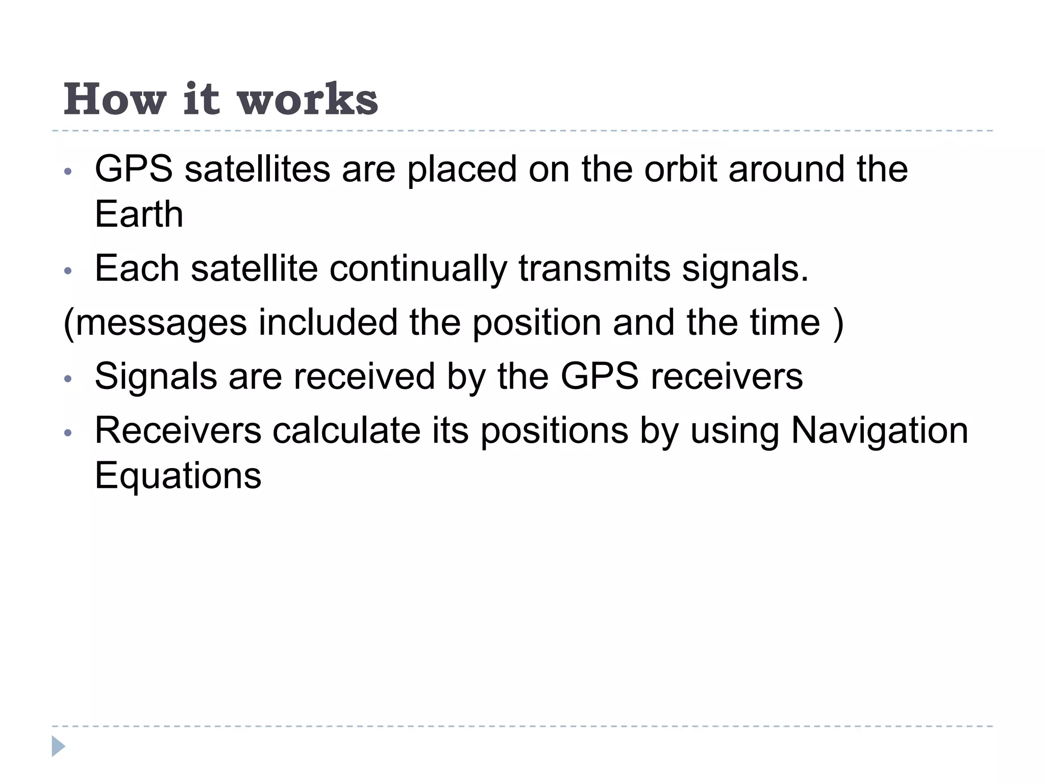 How it works
• GPS satellites are placed on the orbit around the
Earth
• Each satellite continually transmits signals.
(messages included the position and the time )
• Signals are received by the GPS receivers
• Receivers calculate its positions by using Navigation
Equations
 