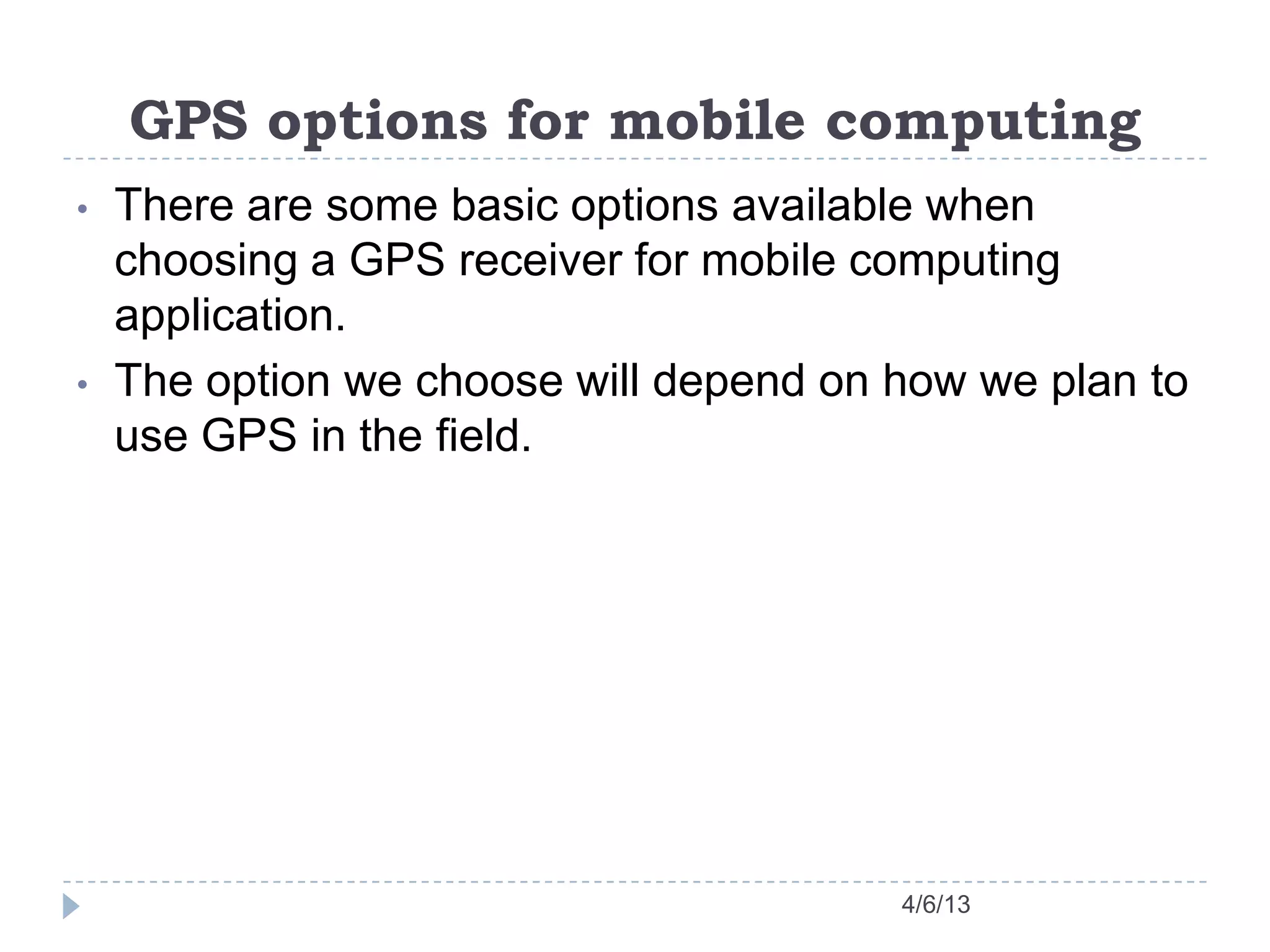 GPS options for mobile computing
4/6/13
• There are some basic options available when
choosing a GPS receiver for mobile computing
application.
• The option we choose will depend on how we plan to
use GPS in the field.
 
