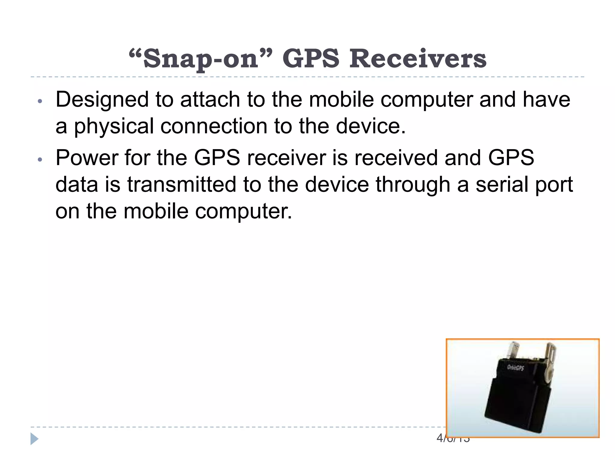 “Snap-on” GPS Receivers
4/6/13
• Designed to attach to the mobile computer and have
a physical connection to the device.
• Power for the GPS receiver is received and GPS
data is transmitted to the device through a serial port
on the mobile computer.
 