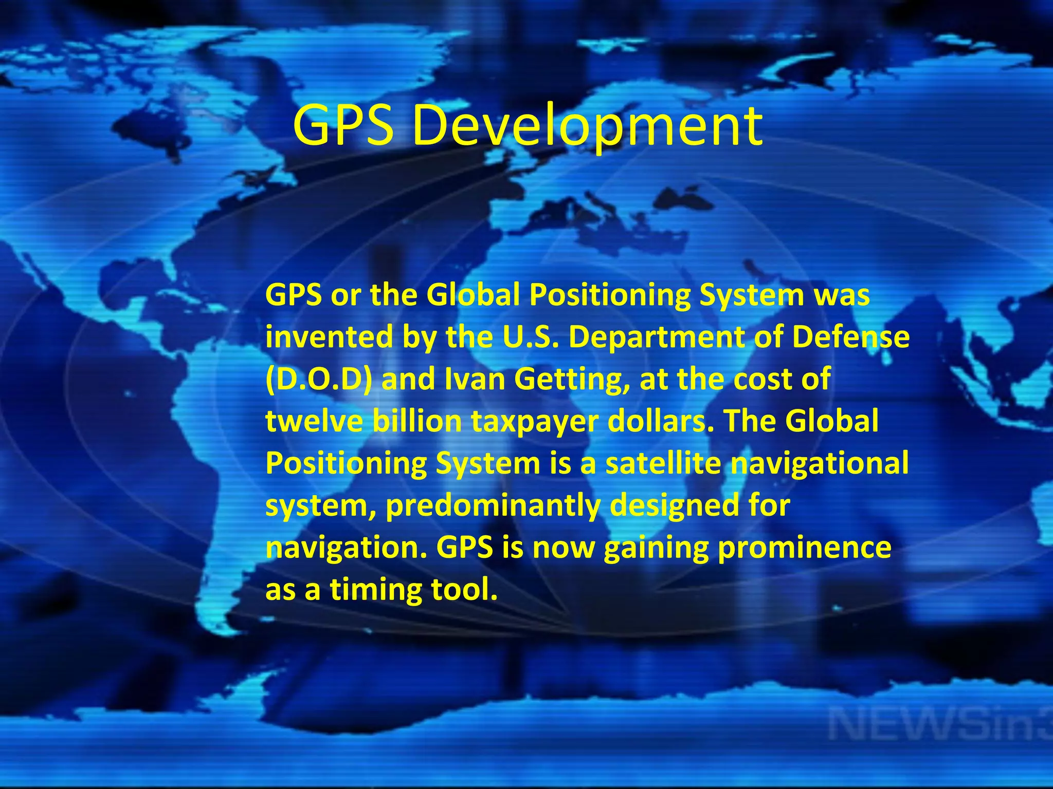 GPS Development      GPS or the Global Positioning System was invented by the U.S. Department of Defense (D.O.D) and Ivan Getting, at the cost of twelve billion taxpayer dollars. The Global Positioning System is a satellite navigational system, predominantly designed for navigation. GPS is now gaining prominence as a timing tool. 