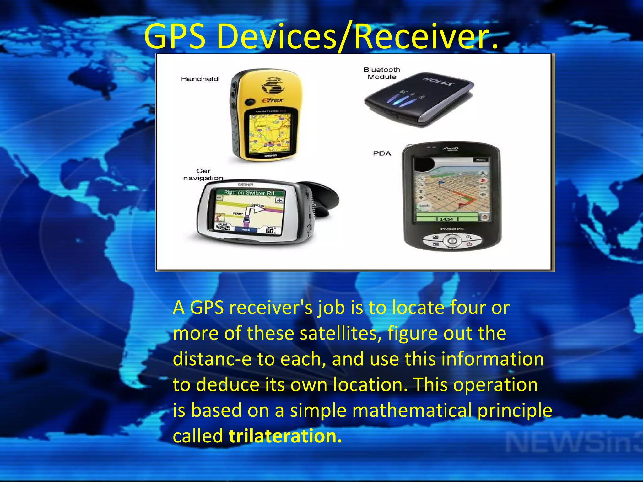 GPS Devices/Receiver. A GPS receiver's job is to locate four or more of these satellites, figure out the distanc­e to each, and use this information to deduce its own location. This operation is based on a simple mathematical principle called  trilateration. 