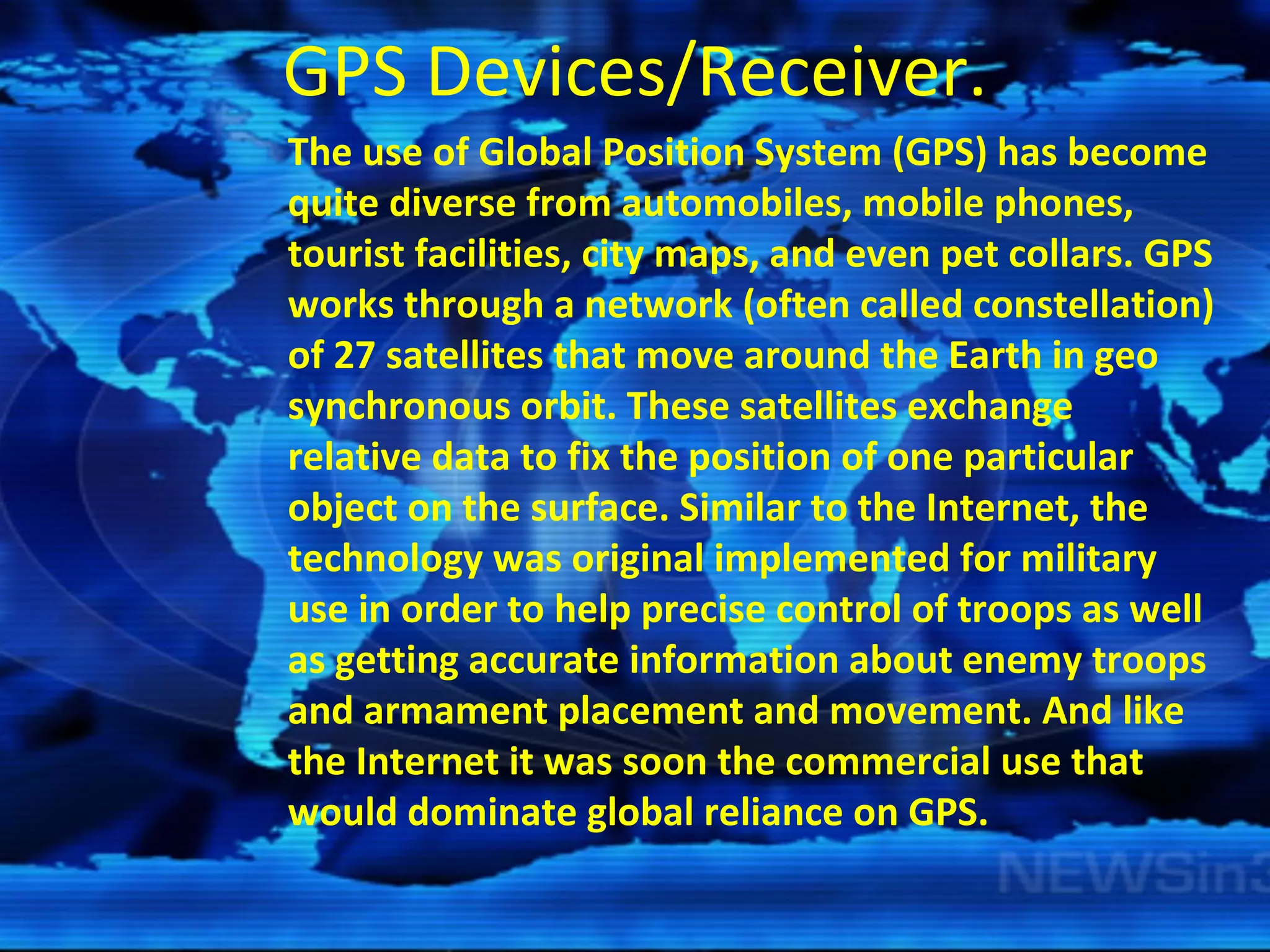 GPS Devices/Receiver. The use of Global Position System (GPS) has become quite diverse from automobiles, mobile phones, tourist facilities, city maps, and even pet collars. GPS works through a network (often called constellation) of 27 satellites that move around the Earth in geo synchronous orbit. These satellites exchange relative data to fix the position of one particular object on the surface. Similar to the Internet, the technology was original implemented for military use in order to help precise control of troops as well as getting accurate information about enemy troops and armament placement and movement. And like the Internet it was soon the commercial use that would dominate global reliance on GPS. 