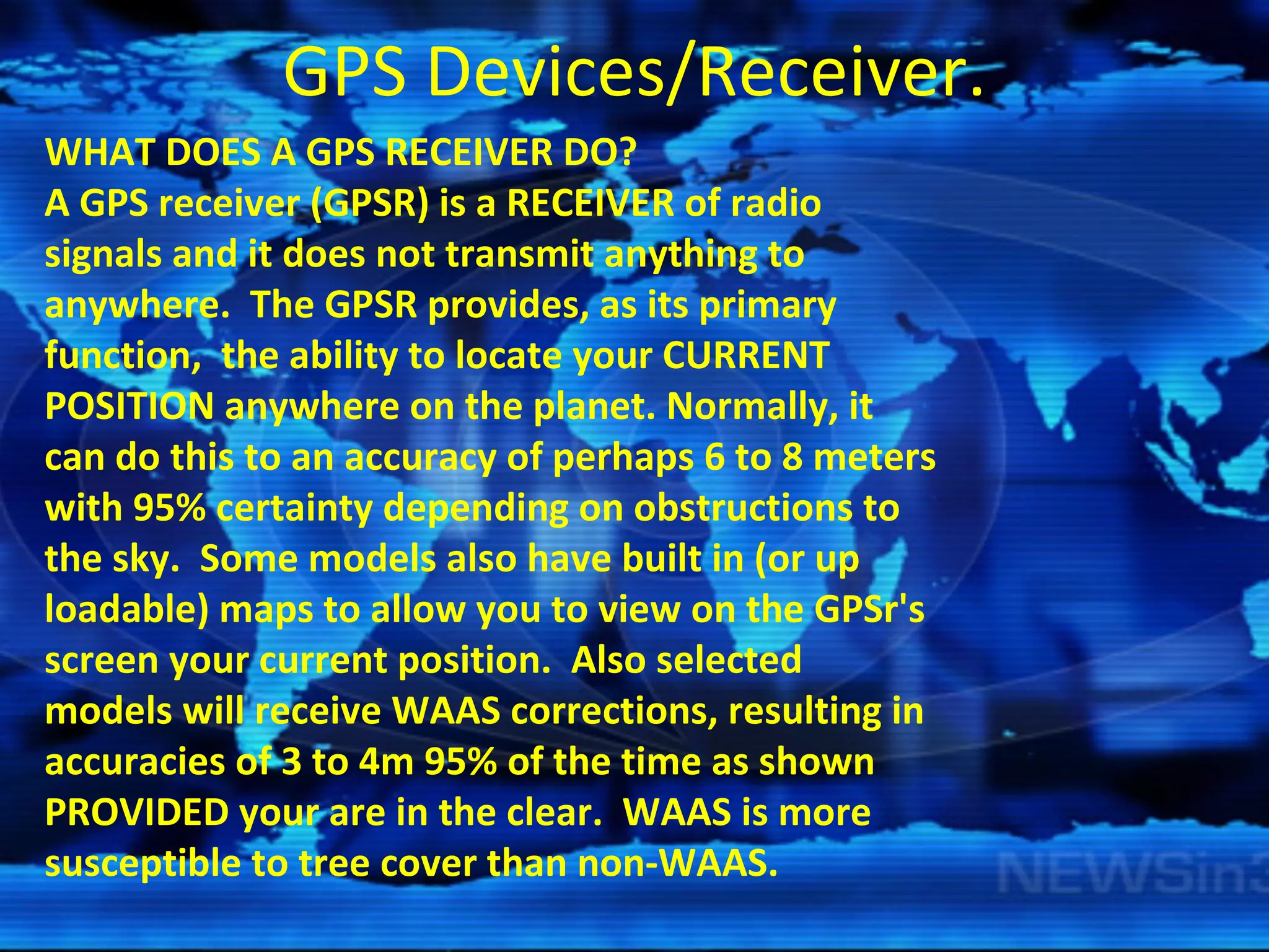 GPS Devices/Receiver. WHAT DOES A GPS RECEIVER DO?   A GPS receiver (GPSR) is a RECEIVER of radio signals and it does not transmit anything to anywhere.  The GPSR provides, as its primary function,  the ability to locate your CURRENT POSITION anywhere on the planet. Normally, it can do this to an accuracy of perhaps 6 to 8 meters with 95% certainty depending on obstructions to the sky.  Some models also have built in (or up loadable) maps to allow you to view on the GPSr's screen your current position.  Also selected models will receive WAAS corrections, resulting in accuracies of 3 to 4m 95% of the time as shown PROVIDED your are in the clear.  WAAS is more susceptible to tree cover than non-WAAS.   