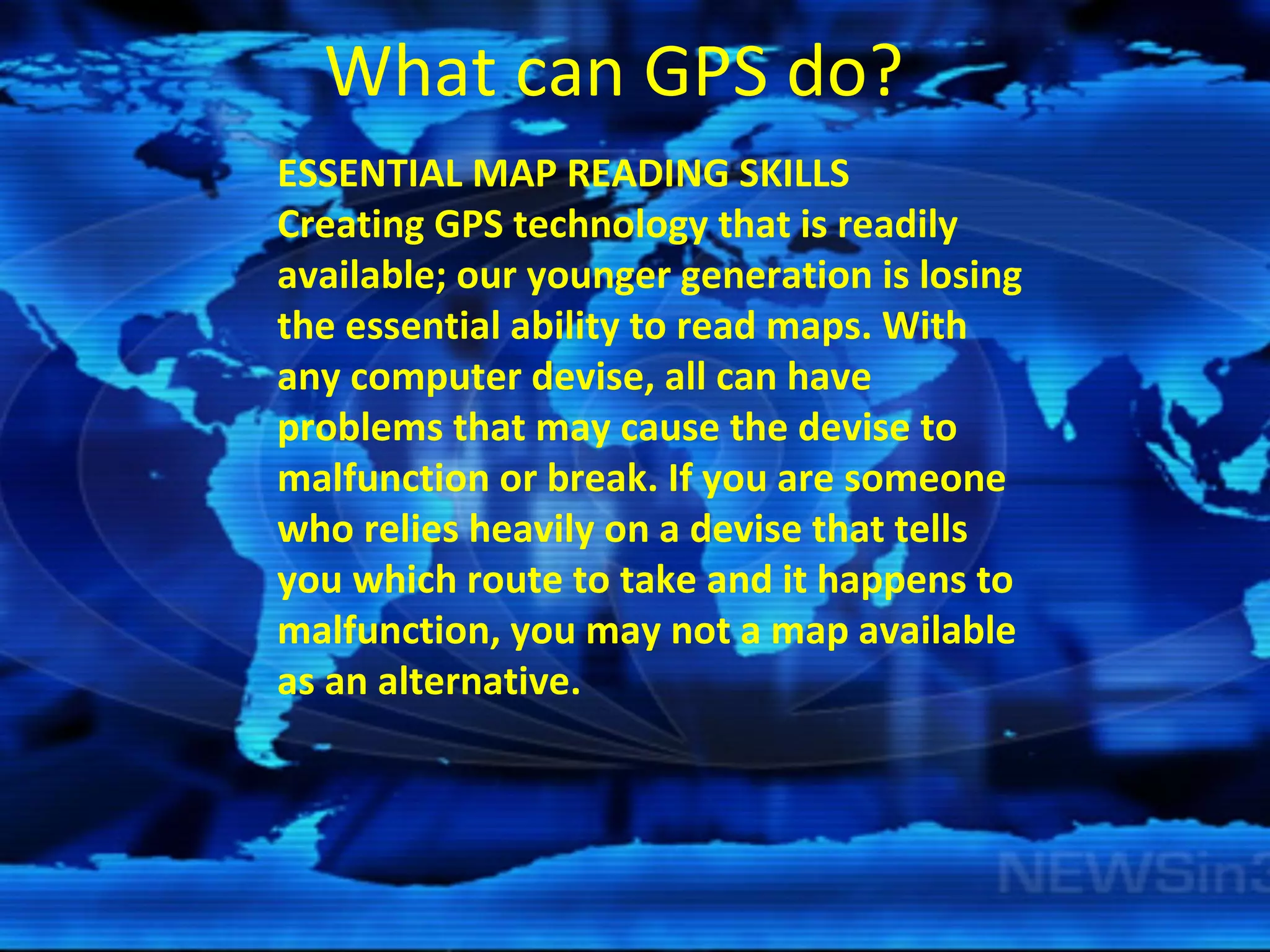 What can GPS do? ESSENTIAL MAP READING SKILLS Creating GPS technology that is readily available; our younger generation is losing the essential ability to read maps. With any computer devise, all can have problems that may cause the devise to malfunction or break. If you are someone who relies heavily on a devise that tells you which route to take and it happens to malfunction, you may not a map available as an alternative.  