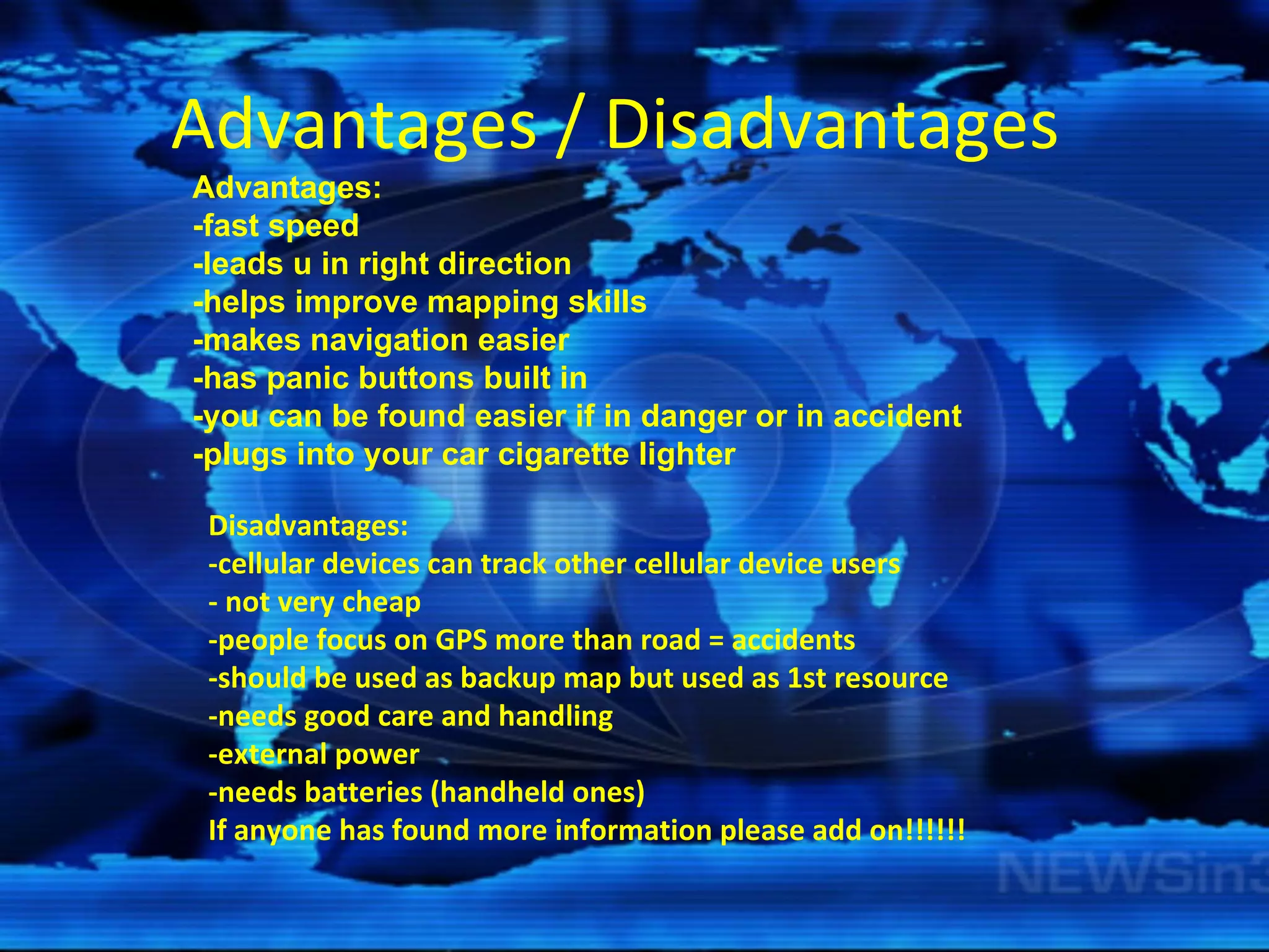 Advantages / Disadvantages  Advantages: -fast speed -leads u in right direction -helps improve mapping skills -makes navigation easier -has panic buttons built in -you can be found easier if in danger or in accident -plugs into your car cigarette lighter Disadvantages: -cellular devices can track other cellular device users - not very cheap -people focus on GPS more than road = accidents -should be used as backup map but used as 1st resource -needs good care and handling -external power -needs batteries (handheld ones) If anyone has found more information please add on!!!!!!   