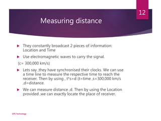 Measuring distance
 They constantly broadcast 2 pieces of information:
Location and Time
 Use electromagnetic waves to carry the signal.
(c= 300,000 km/s)
 Lets say ,they have synchronised their clocks. We can use
a time line to measure the respective time to reach the
receiver. Then by using , t*s=d (t=time ,s=300,000 km/s
,d=distance.
 We can measure distance ,d. Then by using the Location
provided ,we can exactly locate the place of receiver.
GPS Technology
12
 